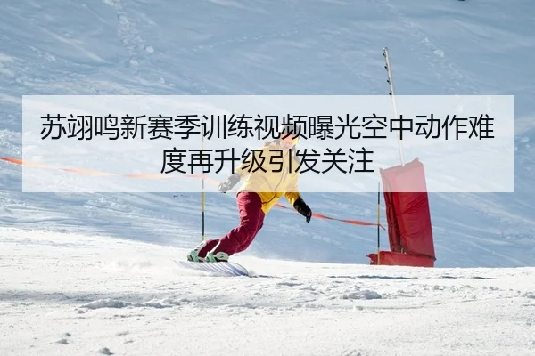 苏翊鸣新赛季训练视频曝光空中动作难度再升级引发关注
