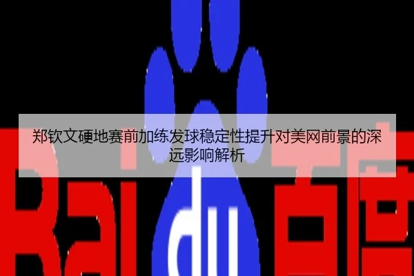 郑钦文硬地赛前加练发球稳定性提升对美网前景的深远影响解析