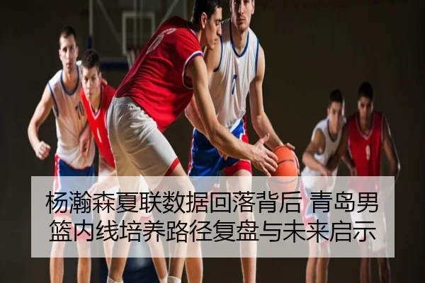 杨瀚森夏联数据回落背后 青岛男篮内线培养路径复盘与未来启示