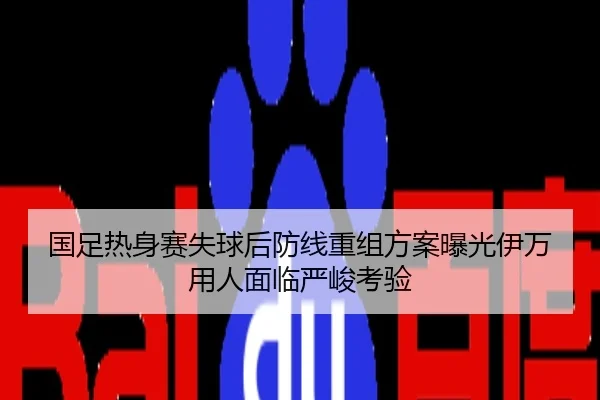 国足热身赛失球后防线重组方案曝光伊万用人面临严峻考验