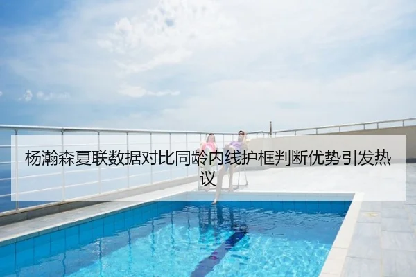 杨瀚森夏联数据对比同龄内线护框判断优势引发热议